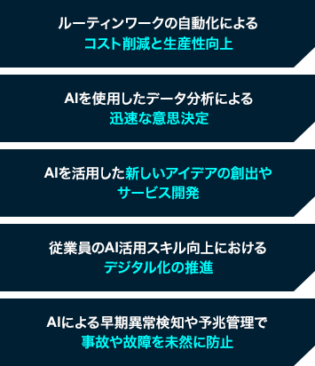 ルーティンワークの自動化によるコスト削減と生産性向上、AIを使用したデータ分析による迅速な意思決定、AIを活用した新しいアイデアの創出やサービス開発、従業員のAI活用スキル向上におけるデジタル化の推進、AIによる早期異常検知や予兆管理で事故や故障を未然に防止